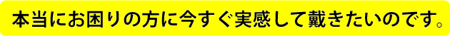 本当にお困りの方に今すぐ実感して戴きたいのです